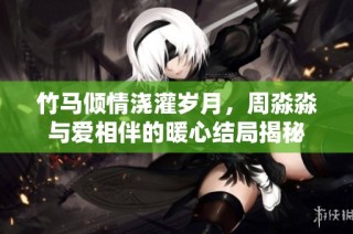 竹馬傾情澆灌歲月，周淼淼與愛相伴的暖心結局揭秘