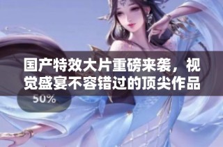國產特效大片重磅來襲，視覺盛宴不容錯過的頂尖作品