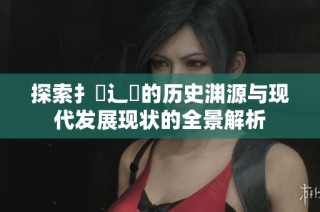 探索扌喿辶畐的歷史淵源與現(xiàn)代發(fā)展現(xiàn)狀的全景解析
