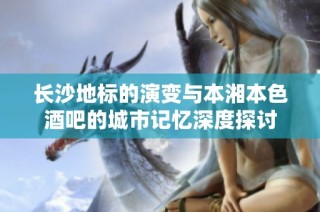 長沙地標(biāo)的演變與本湘本色酒吧的城市記憶深度探討