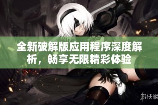 全新破解版應用程序深度解析，暢享無限精彩體驗