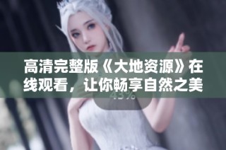 高清完整版《大地資源》在線觀看，讓你暢享自然之美與生態(tài)探索