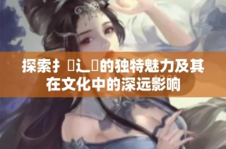 探索扌喿辶畐的獨(dú)特魅力及其在文化中的深遠(yuǎn)影響