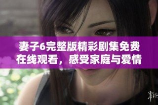 妻子6完整版精彩劇集免費在線觀看，感受家庭與愛情的深刻交織