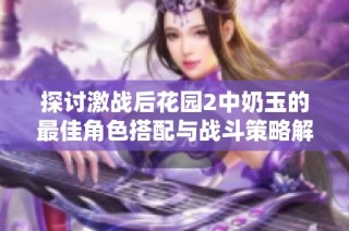 探討激戰后花園2中奶玉的最佳角色搭配與戰斗策略解析