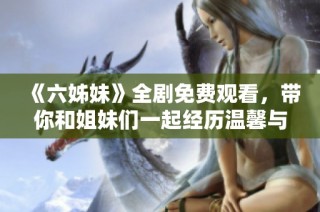 《六姊妹》全劇免費(fèi)觀看，帶你和姐妹們一起經(jīng)歷溫馨與成長的動(dòng)人故事