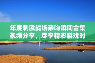 年度刺激戰(zhàn)場親吻瞬間合集視頻分享，盡享精彩游戲時刻
