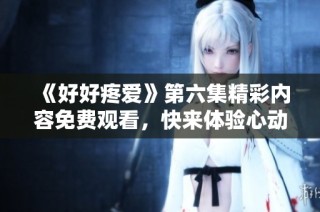 《好好疼愛》第六集精彩內容免費觀看，快來體驗心動瞬間！