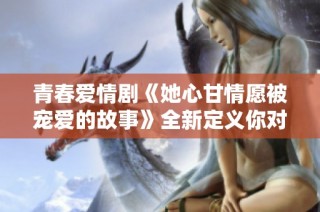 青春愛(ài)情劇《她心甘情愿被寵愛(ài)的故事》全新定義你對(duì)愛(ài)的理解