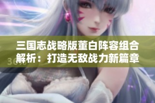 三國(guó)志戰(zhàn)略版董白陣容組合解析：打造無敵戰(zhàn)力新篇章
