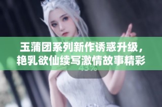 玉蒲團系列新作誘惑升級，艷乳欲仙續寫激情故事精彩紛呈
