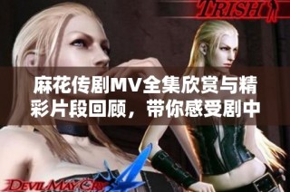 麻花傳劇MV全集欣賞與精彩片段回顧，帶你感受劇中魅力