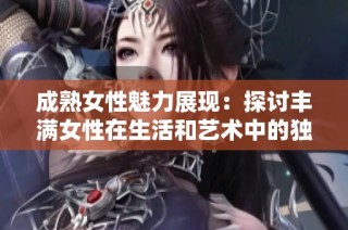 成熟女性魅力展現：探討豐滿女性在生活和藝術中的獨特地位與價值