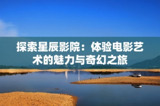 探索星辰影院：體驗電影藝術(shù)的魅力與奇幻之旅