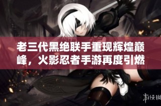老三代黑絕聯(lián)手重現(xiàn)輝煌巔峰，火影忍者手游再度引燃戰(zhàn)斗熱情