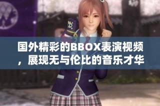 國外精彩的BBOX表演視頻，展現無與倫比的音樂才華與創意魅力