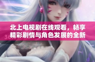 北上電視劇在線觀看，暢享精彩劇情與角色發展的全新體驗
