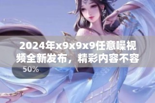 2024年x9x9x9任意噪視頻全新發(fā)布，精彩內容不容錯過！