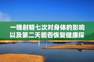 一晚射精七次對身體的影響以及第二天能否恢復健康探討