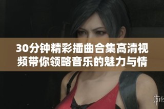 30分鐘精彩插曲合集高清視頻帶你領(lǐng)略音樂(lè)的魅力與情感