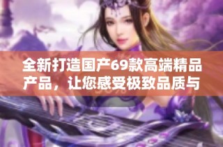 全新打造國產(chǎn)69款高端精品產(chǎn)品，讓您感受極致品質與非凡體驗