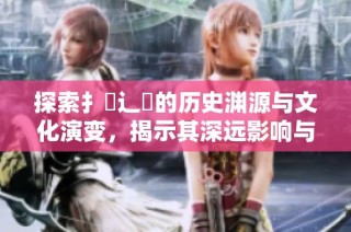 探索扌喿辶畐的歷史淵源與文化演變，揭示其深遠(yuǎn)影響與現(xiàn)狀