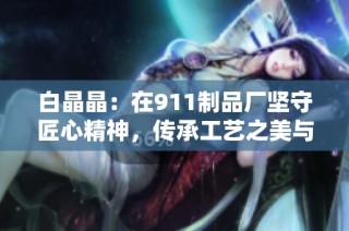 白晶晶：在911制品廠堅守匠心精神，傳承工藝之美與傳承價值