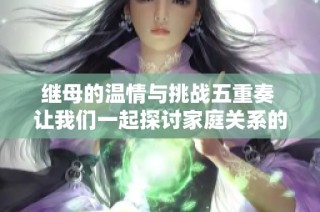 繼母的溫情與挑戰五重奏 讓我們一起探討家庭關系的復雜性