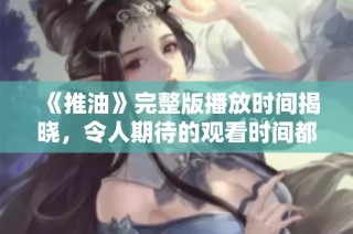《推油》完整版播放時間揭曉，令人期待的觀看時間都在這里！