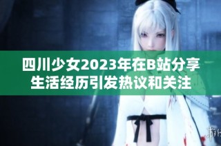 四川少女2023年在B站分享生活經(jīng)歷引發(fā)熱議和關(guān)注