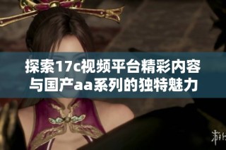 探索17c視頻平臺精彩內容與國產aa系列的獨特魅力與樂趣