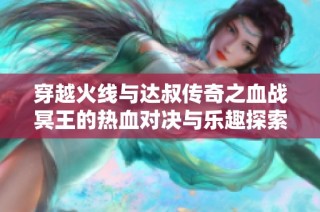 穿越火線與達(dá)叔傳奇之血戰(zhàn)冥王的熱血對(duì)決與樂趣探索