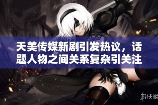 天美傳媒新劇引發熱議，話題人物之間關系復雜引關注
