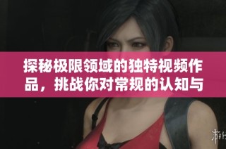探秘極限領(lǐng)域的獨特視頻作品，挑戰(zhàn)你對常規(guī)的認知與想象