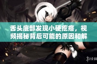 舌頭底部發(fā)現(xiàn)小硬疙瘩，視頻揭秘背后可能的原因和解決方法