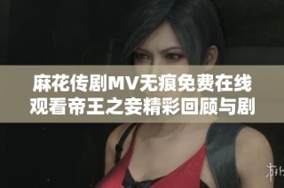 麻花傳劇MV無痕免費在線觀看帝王之妾精彩回顧與劇情解析