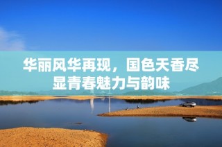 華麗風華再現，國色天香盡顯青春魅力與韻味