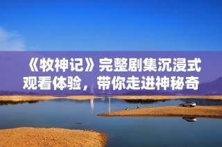 《牧神記》完整劇集沉浸式觀看體驗，帶你走進神秘奇幻的牧神世界