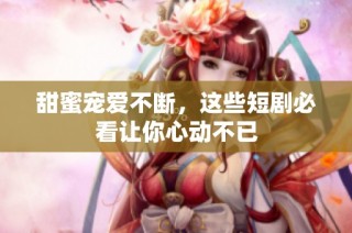 甜蜜寵愛不斷，這些短劇必看讓你心動不已