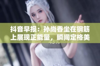 抖音早報：孫尚香坐在鋼筋上展現正能量，瞬間定格美好時刻