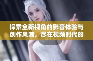 探索全新視角的影音體驗與創(chuàng)作風潮，盡在視頻時代的魅力世界中