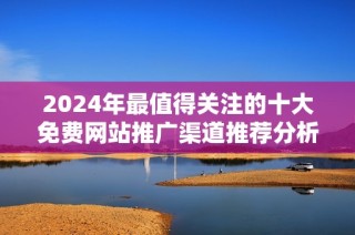 2024年最值得關注的十大免費網站推廣渠道推薦分析