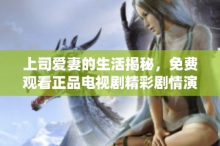 上司愛妻的生活揭秘，免費觀看正品電視劇精彩劇情演繹