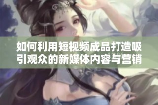 如何利用短視頻成品打造吸引觀眾的新媒體內容與營銷策略