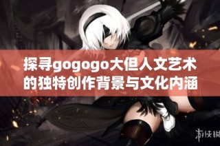 探尋gogogo大但人文藝術的獨特創作背景與文化內涵之旅
