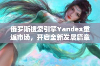 俄羅斯搜索引擎Yandex重返市場，開啟全新發展篇章