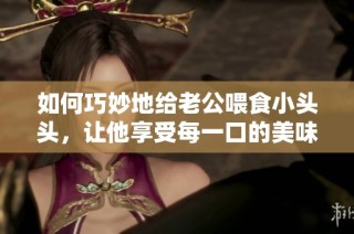 如何巧妙地給老公喂食小頭頭，讓他享受每一口的美味與樂趣