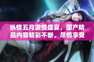 縱情五月激情盛宴，國(guó)產(chǎn)精品內(nèi)容精彩不斷，盡情享受視聽(tīng)盛典