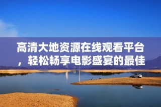 高清大地資源在線觀看平臺，輕松暢享電影盛宴的最佳選擇