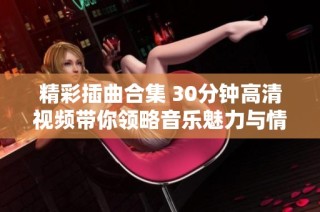 精彩插曲合集 30分鐘高清視頻帶你領(lǐng)略音樂魅力與情感共鳴